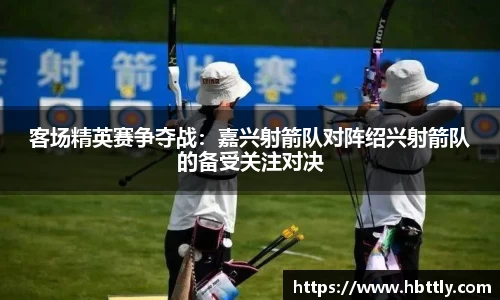 客场精英赛争夺战：嘉兴射箭队对阵绍兴射箭队的备受关注对决
